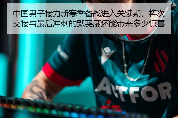 中国男子接力新赛季备战进入关键期，棒次交接与最后冲刺的默契度还能带来多少惊喜